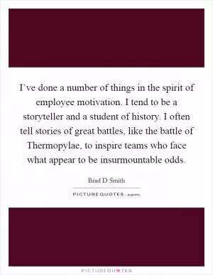 I’ve done a number of things in the spirit of employee motivation. I tend to be a storyteller and a student of history. I often tell stories of great battles, like the battle of Thermopylae, to inspire teams who face what appear to be insurmountable odds Picture Quote #1