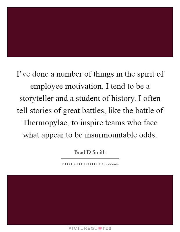 I've done a number of things in the spirit of employee motivation. I tend to be a storyteller and a student of history. I often tell stories of great battles, like the battle of Thermopylae, to inspire teams who face what appear to be insurmountable odds. Picture Quote #1