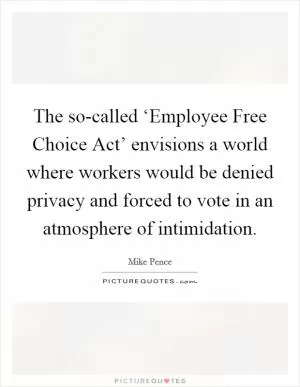The so-called ‘Employee Free Choice Act’ envisions a world where workers would be denied privacy and forced to vote in an atmosphere of intimidation Picture Quote #1