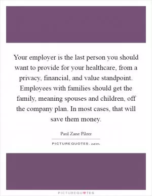 Your employer is the last person you should want to provide for your healthcare, from a privacy, financial, and value standpoint. Employees with families should get the family, meaning spouses and children, off the company plan. In most cases, that will save them money Picture Quote #1