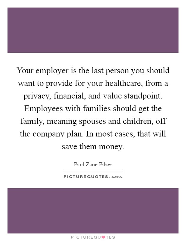 Your employer is the last person you should want to provide for your healthcare, from a privacy, financial, and value standpoint. Employees with families should get the family, meaning spouses and children, off the company plan. In most cases, that will save them money. Picture Quote #1