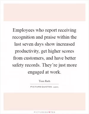 Employees who report receiving recognition and praise within the last seven days show increased productivity, get higher scores from customers, and have better safety records. They’re just more engaged at work Picture Quote #1