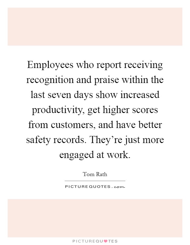 Employees who report receiving recognition and praise within the last seven days show increased productivity, get higher scores from customers, and have better safety records. They're just more engaged at work. Picture Quote #1