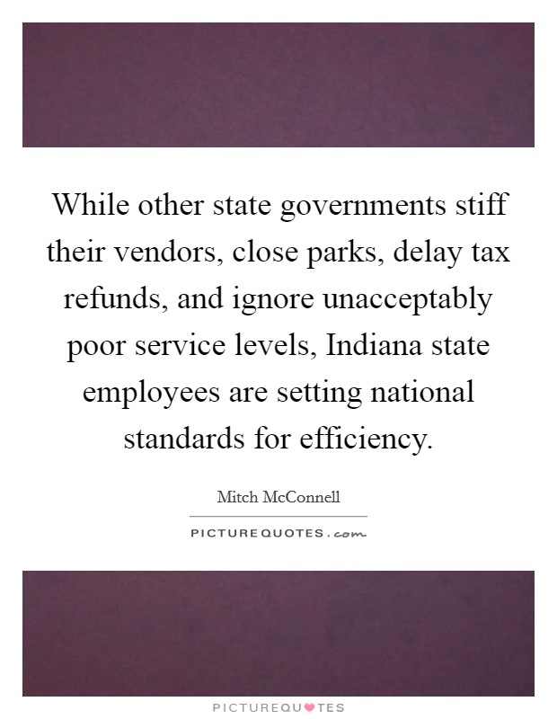 While other state governments stiff their vendors, close parks, delay tax refunds, and ignore unacceptably poor service levels, Indiana state employees are setting national standards for efficiency. Picture Quote #1