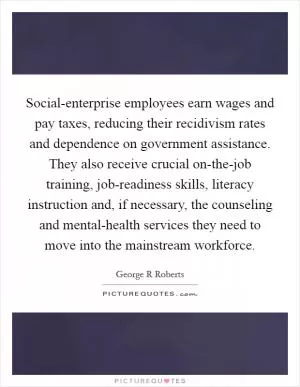 Social-enterprise employees earn wages and pay taxes, reducing their recidivism rates and dependence on government assistance. They also receive crucial on-the-job training, job-readiness skills, literacy instruction and, if necessary, the counseling and mental-health services they need to move into the mainstream workforce Picture Quote #1