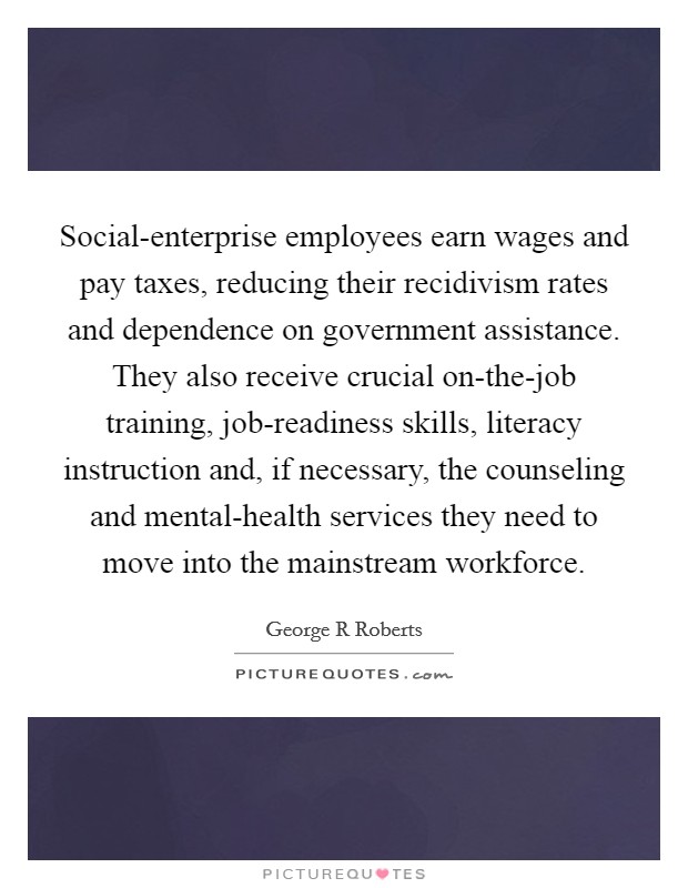 Social-enterprise employees earn wages and pay taxes, reducing their recidivism rates and dependence on government assistance. They also receive crucial on-the-job training, job-readiness skills, literacy instruction and, if necessary, the counseling and mental-health services they need to move into the mainstream workforce. Picture Quote #1