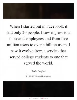 When I started out in Facebook, it had only 20 people. I saw it grow to a thousand employees and from five million users to over a billion users. I saw it evolve from a service that served college students to one that served the world Picture Quote #1