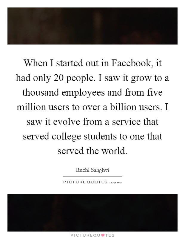 When I started out in Facebook, it had only 20 people. I saw it grow to a thousand employees and from five million users to over a billion users. I saw it evolve from a service that served college students to one that served the world. Picture Quote #1