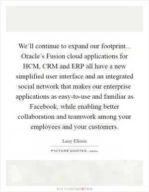 We’ll continue to expand our footprint... Oracle’s Fusion cloud applications for HCM, CRM and ERP all have a new simplified user interface and an integrated social network that makes our enterprise applications as easy-to-use and familiar as Facebook, while enabling better collaboration and teamwork among your employees and your customers Picture Quote #1