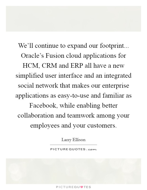 We'll continue to expand our footprint... Oracle's Fusion cloud applications for HCM, CRM and ERP all have a new simplified user interface and an integrated social network that makes our enterprise applications as easy-to-use and familiar as Facebook, while enabling better collaboration and teamwork among your employees and your customers. Picture Quote #1