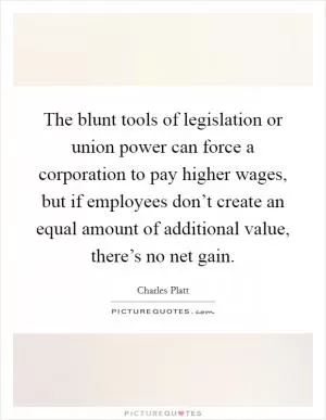 The blunt tools of legislation or union power can force a corporation to pay higher wages, but if employees don’t create an equal amount of additional value, there’s no net gain Picture Quote #1