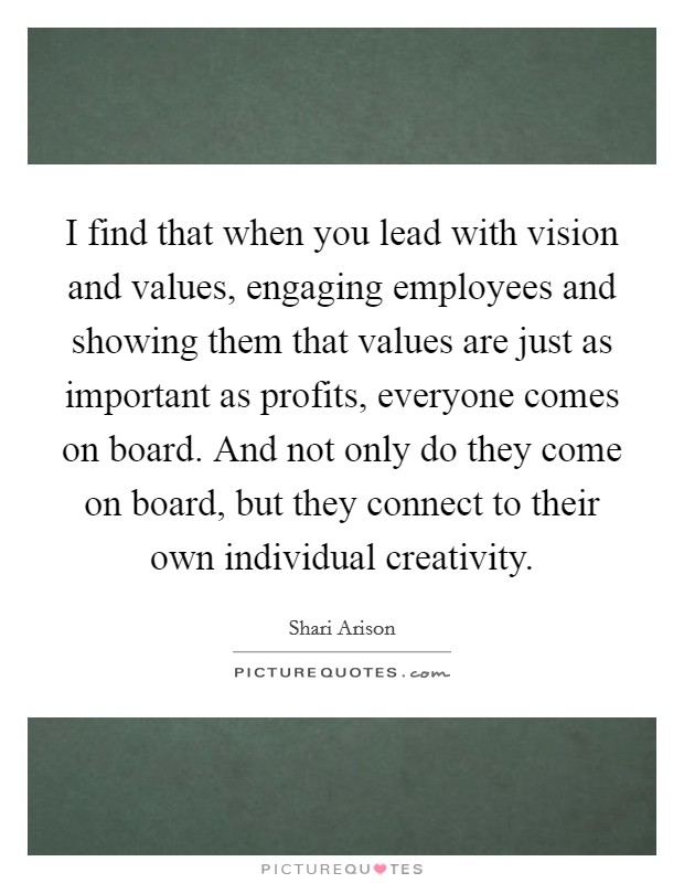 I find that when you lead with vision and values, engaging employees and showing them that values are just as important as profits, everyone comes on board. And not only do they come on board, but they connect to their own individual creativity. Picture Quote #1