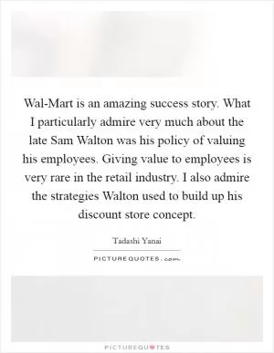 Wal-Mart is an amazing success story. What I particularly admire very much about the late Sam Walton was his policy of valuing his employees. Giving value to employees is very rare in the retail industry. I also admire the strategies Walton used to build up his discount store concept Picture Quote #1