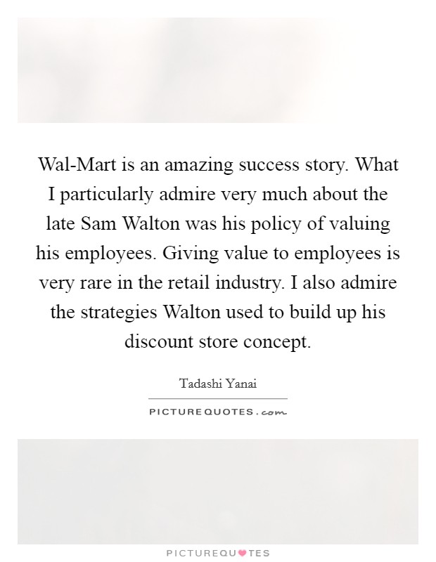 Wal-Mart is an amazing success story. What I particularly admire very much about the late Sam Walton was his policy of valuing his employees. Giving value to employees is very rare in the retail industry. I also admire the strategies Walton used to build up his discount store concept. Picture Quote #1