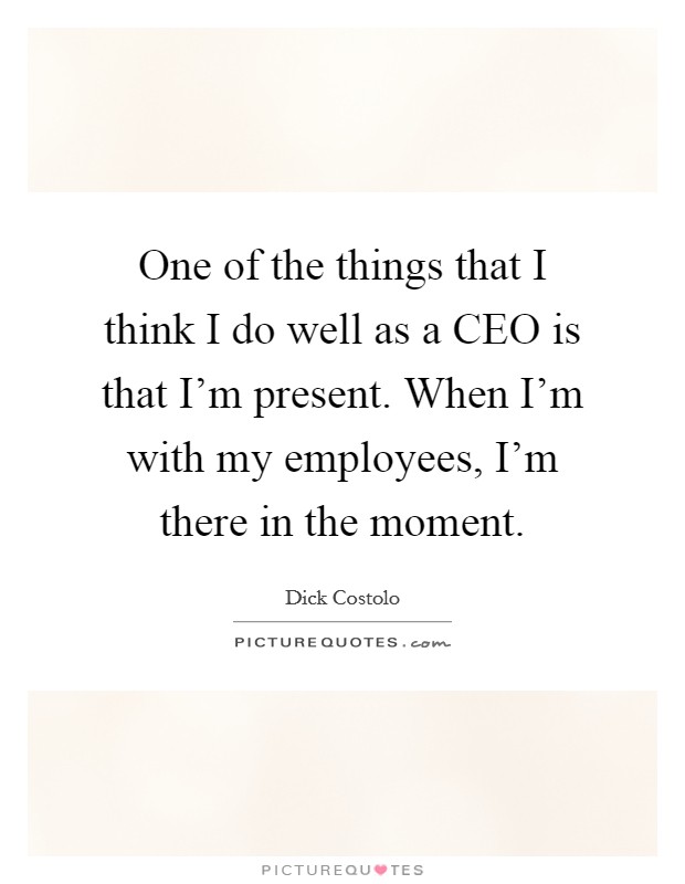 One of the things that I think I do well as a CEO is that I'm present. When I'm with my employees, I'm there in the moment. Picture Quote #1