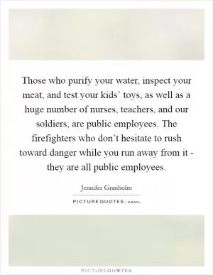Those who purify your water, inspect your meat, and test your kids’ toys, as well as a huge number of nurses, teachers, and our soldiers, are public employees. The firefighters who don’t hesitate to rush toward danger while you run away from it - they are all public employees Picture Quote #1