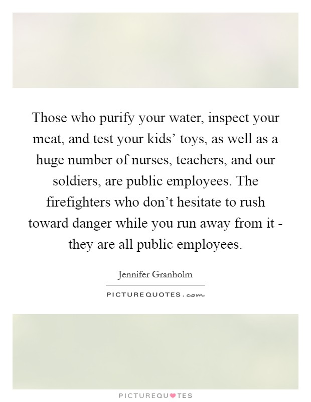 Those who purify your water, inspect your meat, and test your kids' toys, as well as a huge number of nurses, teachers, and our soldiers, are public employees. The firefighters who don't hesitate to rush toward danger while you run away from it - they are all public employees. Picture Quote #1