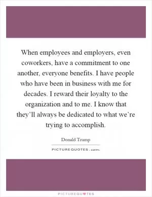 When employees and employers, even coworkers, have a commitment to one another, everyone benefits. I have people who have been in business with me for decades. I reward their loyalty to the organization and to me. I know that they’ll always be dedicated to what we’re trying to accomplish Picture Quote #1