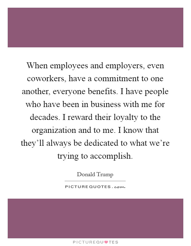When employees and employers, even coworkers, have a commitment to one another, everyone benefits. I have people who have been in business with me for decades. I reward their loyalty to the organization and to me. I know that they'll always be dedicated to what we're trying to accomplish. Picture Quote #1