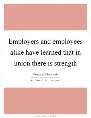 Employers and employees alike have learned that in union there is strength Picture Quote #1
