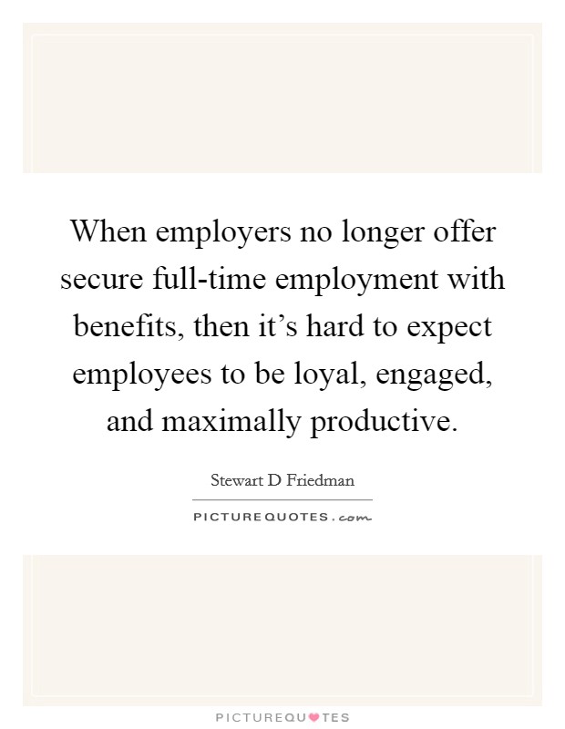 When employers no longer offer secure full-time employment with benefits, then it's hard to expect employees to be loyal, engaged, and maximally productive. Picture Quote #1