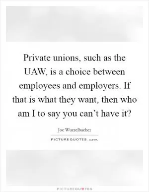 Private unions, such as the UAW, is a choice between employees and employers. If that is what they want, then who am I to say you can’t have it? Picture Quote #1