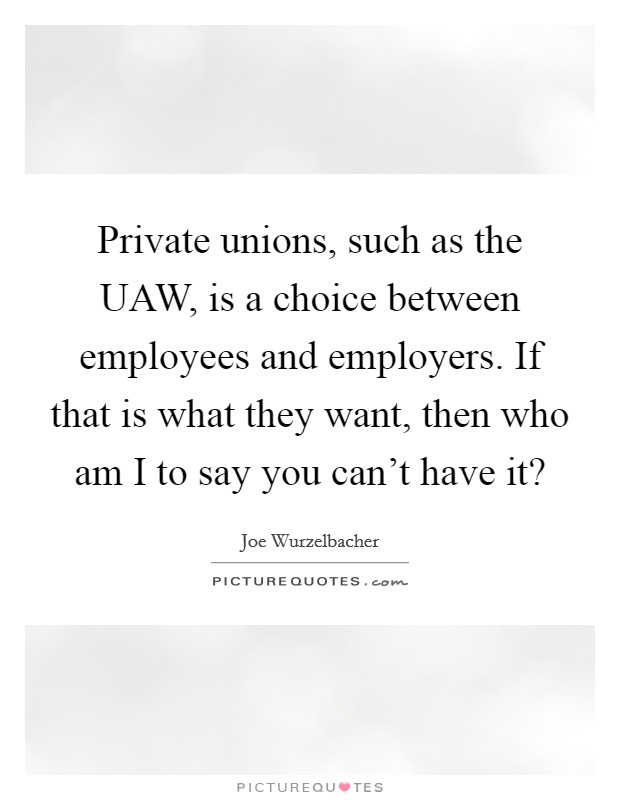 Private unions, such as the UAW, is a choice between employees and employers. If that is what they want, then who am I to say you can't have it? Picture Quote #1