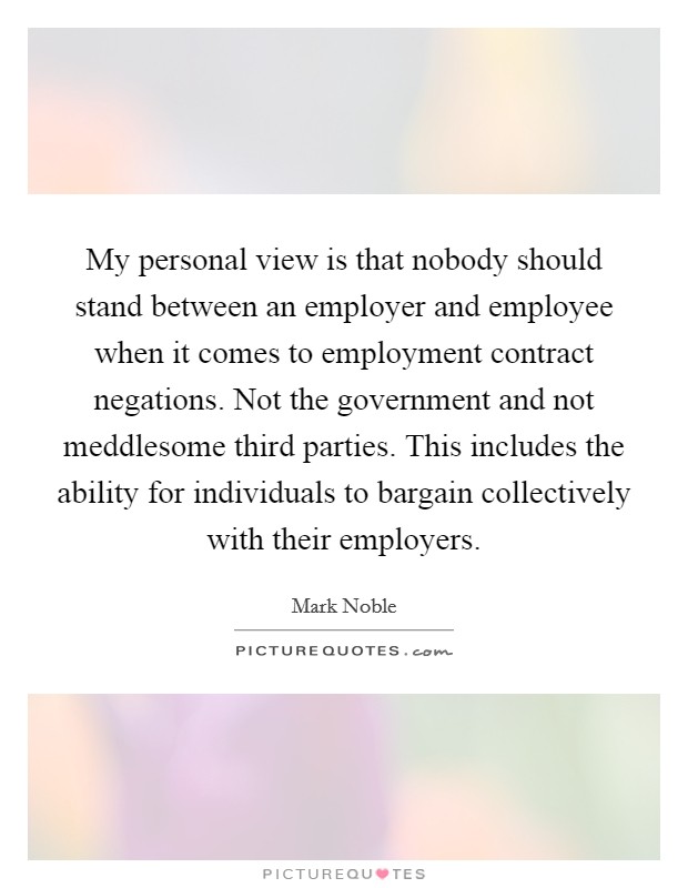 My personal view is that nobody should stand between an employer and employee when it comes to employment contract negations. Not the government and not meddlesome third parties. This includes the ability for individuals to bargain collectively with their employers. Picture Quote #1