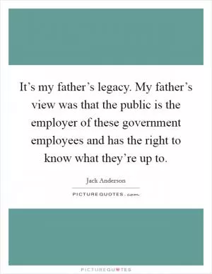 It’s my father’s legacy. My father’s view was that the public is the employer of these government employees and has the right to know what they’re up to Picture Quote #1