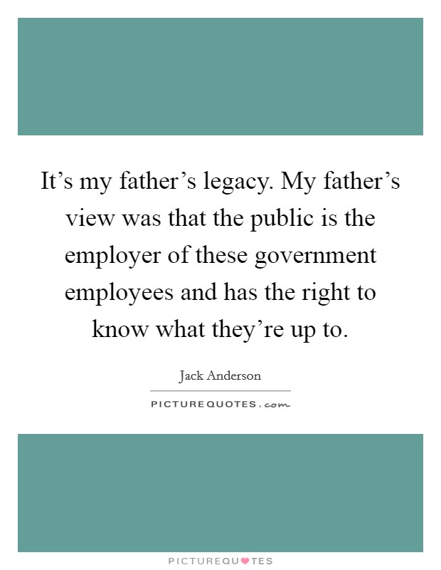It's my father's legacy. My father's view was that the public is the employer of these government employees and has the right to know what they're up to. Picture Quote #1