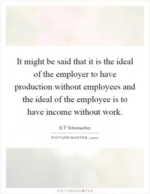 It might be said that it is the ideal of the employer to have production without employees and the ideal of the employee is to have income without work Picture Quote #1