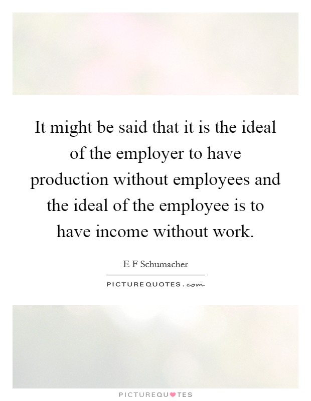 It might be said that it is the ideal of the employer to have production without employees and the ideal of the employee is to have income without work. Picture Quote #1