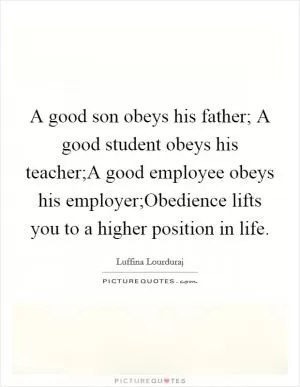 A good son obeys his father; A good student obeys his teacher;A good employee obeys his employer;Obedience lifts you to a higher position in life Picture Quote #1