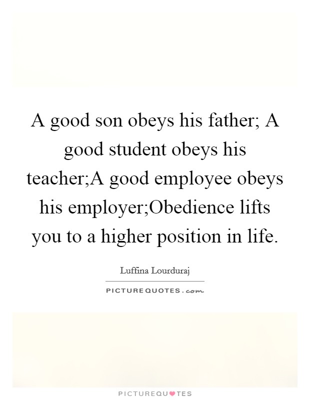A good son obeys his father; A good student obeys his teacher;A good employee obeys his employer;Obedience lifts you to a higher position in life Picture Quote #1