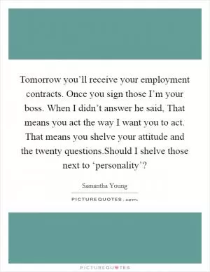 Tomorrow you’ll receive your employment contracts. Once you sign those I’m your boss. When I didn’t answer he said, That means you act the way I want you to act. That means you shelve your attitude and the twenty questions.Should I shelve those next to ‘personality’? Picture Quote #1