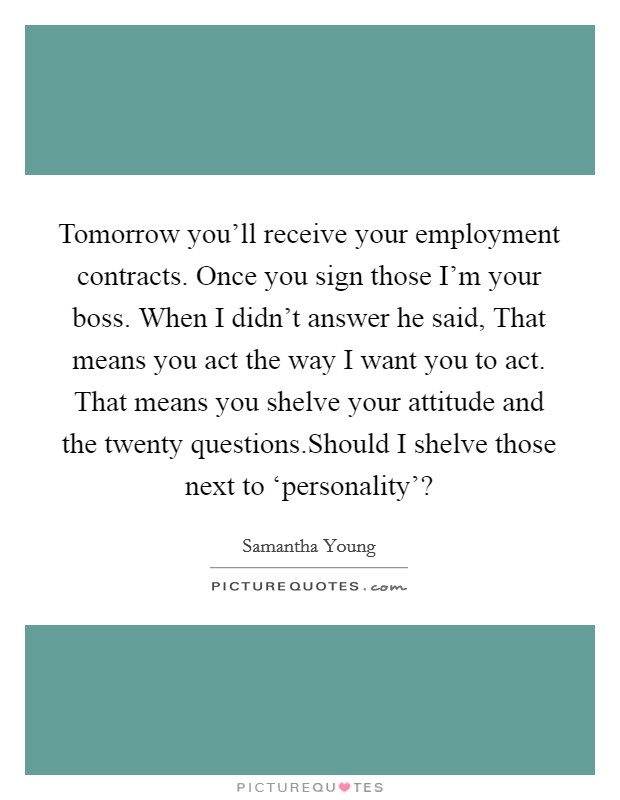 Tomorrow you'll receive your employment contracts. Once you sign those I'm your boss. When I didn't answer he said, That means you act the way I want you to act. That means you shelve your attitude and the twenty questions.Should I shelve those next to ‘personality'? Picture Quote #1