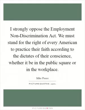 I strongly oppose the Employment Non-Discrimination Act. We must stand for the right of every American to practice their faith according to the dictates of their conscience, whether it be in the public square or in the workplace Picture Quote #1