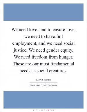 We need love, and to ensure love, we need to have full employment, and we need social justice. We need gender equity. We need freedom from hunger. These are our most fundamental needs as social creatures Picture Quote #1