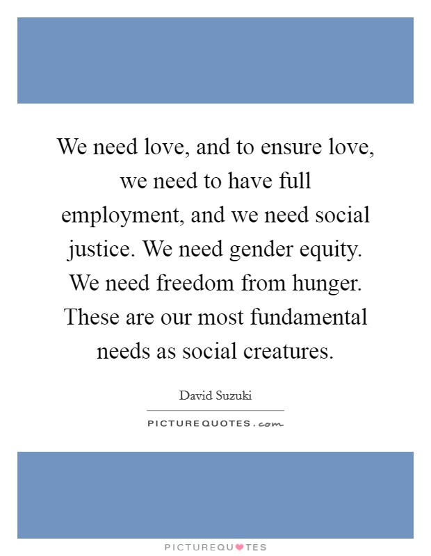 We need love, and to ensure love, we need to have full employment, and we need social justice. We need gender equity. We need freedom from hunger. These are our most fundamental needs as social creatures. Picture Quote #1