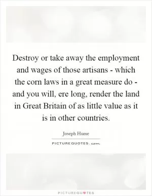 Destroy or take away the employment and wages of those artisans - which the corn laws in a great measure do - and you will, ere long, render the land in Great Britain of as little value as it is in other countries Picture Quote #1