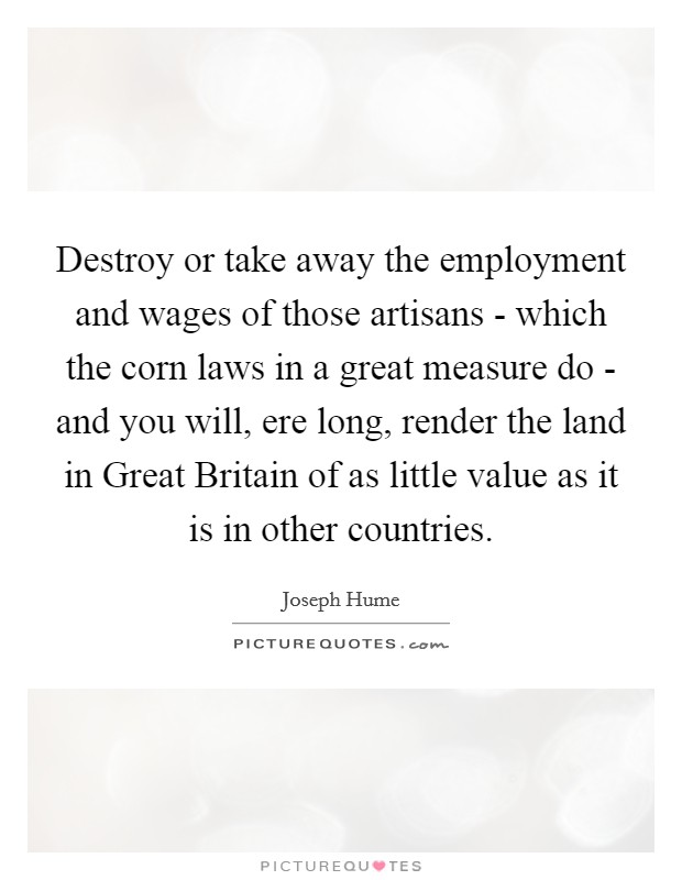 Destroy or take away the employment and wages of those artisans - which the corn laws in a great measure do - and you will, ere long, render the land in Great Britain of as little value as it is in other countries. Picture Quote #1