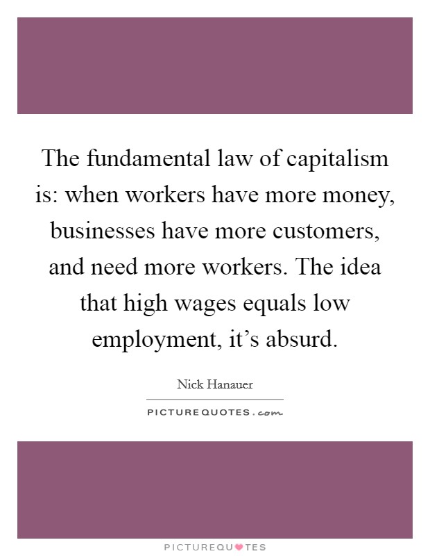 The fundamental law of capitalism is: when workers have more money, businesses have more customers, and need more workers. The idea that high wages equals low employment, it's absurd. Picture Quote #1