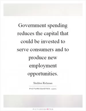 Government spending reduces the capital that could be invested to serve consumers and to produce new employment opportunities Picture Quote #1