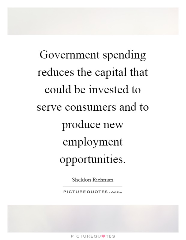 Government spending reduces the capital that could be invested to serve consumers and to produce new employment opportunities. Picture Quote #1