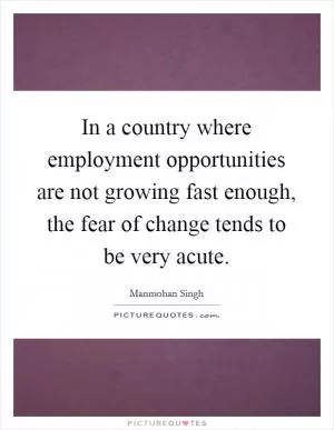 In a country where employment opportunities are not growing fast enough, the fear of change tends to be very acute Picture Quote #1
