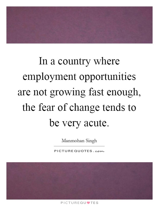 In a country where employment opportunities are not growing fast enough, the fear of change tends to be very acute. Picture Quote #1