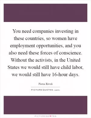 You need companies investing in these countries, so women have employment opportunities, and you also need these forces of conscience. Without the activists, in the United States we would still have child labor, we would still have 16-hour days Picture Quote #1