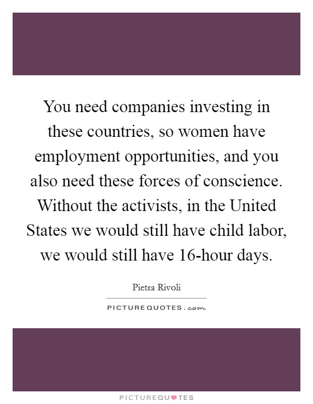 You need companies investing in these countries, so women have employment opportunities, and you also need these forces of conscience. Without the activists, in the United States we would still have child labor, we would still have 16-hour days. Picture Quote #1
