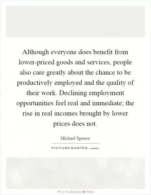 Although everyone does benefit from lower-priced goods and services, people also care greatly about the chance to be productively employed and the quality of their work. Declining employment opportunities feel real and immediate; the rise in real incomes brought by lower prices does not Picture Quote #1