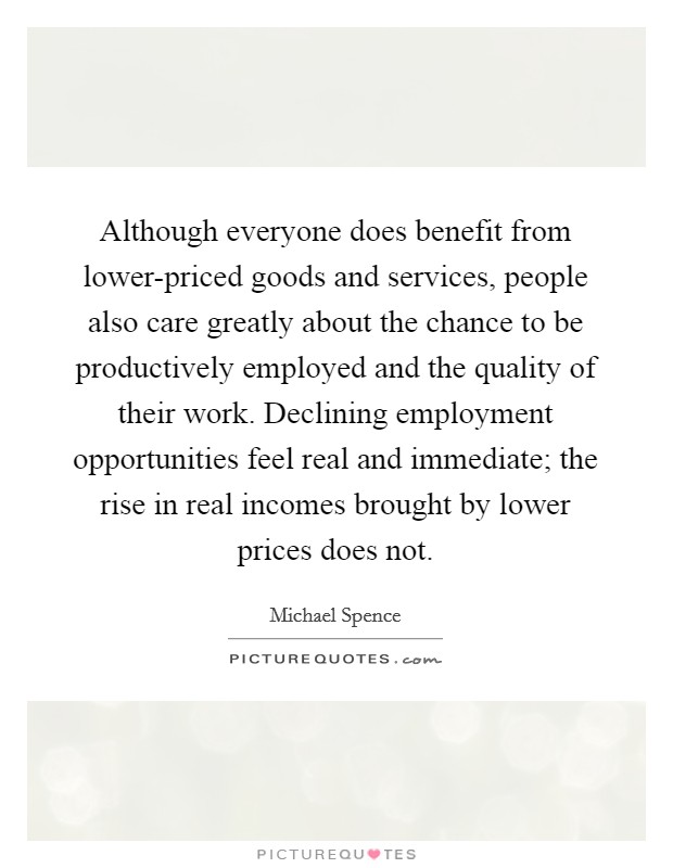 Although everyone does benefit from lower-priced goods and services, people also care greatly about the chance to be productively employed and the quality of their work. Declining employment opportunities feel real and immediate; the rise in real incomes brought by lower prices does not. Picture Quote #1
